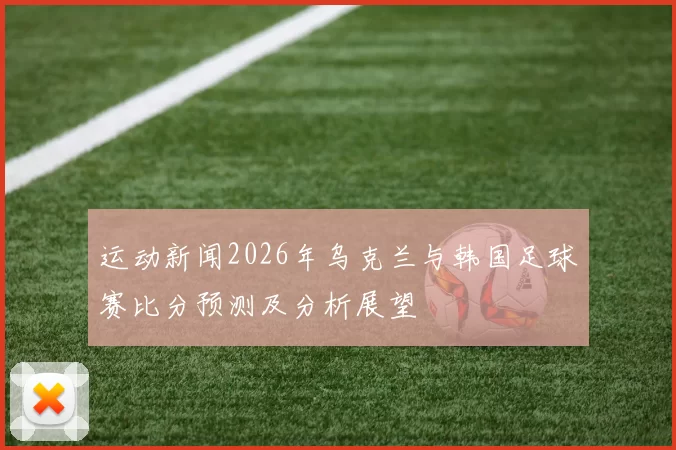 运动新闻2026年乌克兰与韩国足球赛比分预测及分析展望