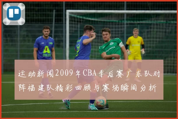 运动新闻2009年CBA季后赛广东队对阵福建队精彩回顾与赛场瞬间分析
