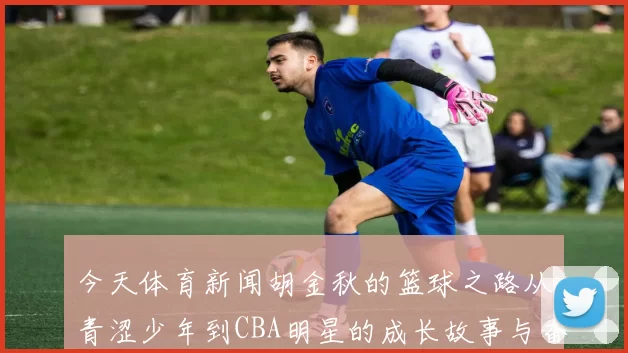 今天体育新闻胡金秋的篮球之路从青涩少年到CBA明星的成长故事与奋斗历程