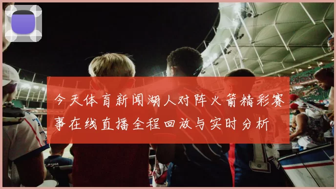 今天体育新闻湖人对阵火箭精彩赛事在线直播全程回放与实时分析