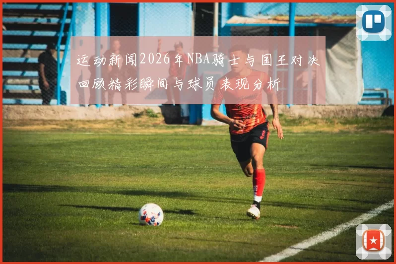 运动新闻2026年NBA骑士与国王对决回顾精彩瞬间与球员表现分析