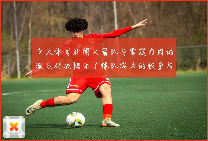 今天体育新闻火箭队与雷霆内内的激烈对决揭示了球队实力的较量与未来的希望