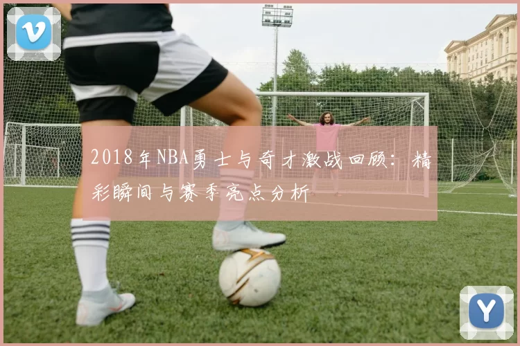 2018年NBA勇士与奇才激战回顾：精彩瞬间与赛季亮点分析