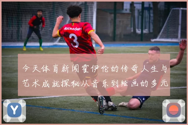 今天体育新闻霍伊伦的传奇人生与艺术成就探秘从音乐到绘画的多元才华之旅